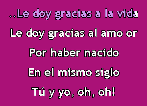 ..Le doy gracias a la Vida
Le doy gracias al amo or

For haber nacido

En el mismo siglo

TL'I yyo,oh,oh!