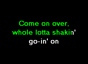 Come on over,

whole lotta shakin'
go-in' on