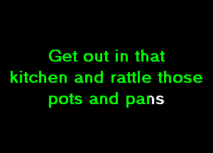 Get out in that

kitchen and rattle those
pots and pans