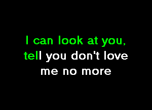 I can look at you,

tell you don't love
me no more