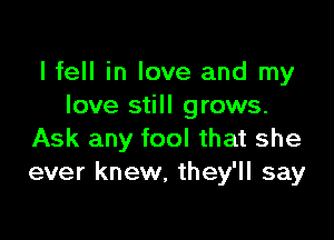 I fell in love and my
love still grows.

Ask any fool that she
ever knew, they'll say