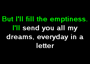 But I'll fill the emptiness.
I'll send you all my

dreams. everyday in a
leuer