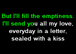 But I'll fill the emptiness.
I'll send you all my love,
everyday in a letter,
sealed with a kiss