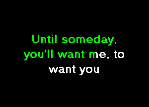 Until someday,

you'll want me, to
want you