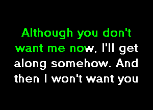 Although you don't
want me now, I'll get

along somehow. And
then I won't want you