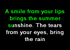 A smile from your lips
brings the summer
sunshine. The tears
from your eyes, bring
the rain