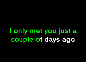 I only met you just a
couple of days ago