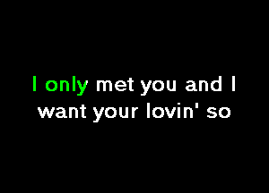 I only met you and I

want your lovin' so