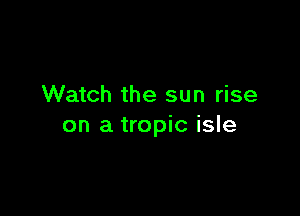 Watch the sun rise

on a tropic isle
