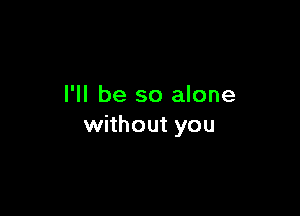 I'll be so alone

without you