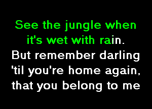 See the jungle when
it's wet with rain.
But remember darling
'til you're home again,
that you belong to me
