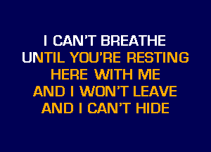 I CAN'T BREATHE
UNTIL YOU'RE RESTING
HERE WITH ME
AND I WON'T LEAVE
AND I CAN'T HIDE