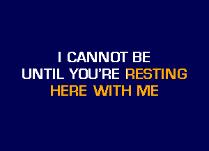I CANNOT BE
UNTIL YOU'RE RESTING

HERE WITH ME
