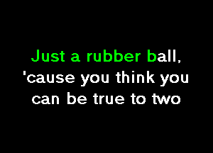 Just a rubber ball,

'cause you think you
can be true to two