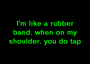 I'm like a rubber

band. when on my
shoulder, you do tap