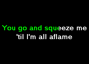 You go and squeeze me

'til I'm all aflame