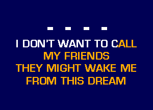I DON'T WANT TO CALL
MY FRIENDS
THEY MIGHT WAKE ME

FROM THIS DREAM