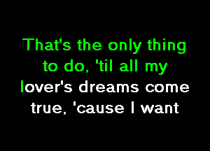 That's the only thing
to do, 'til all my

lover's dreams come
true, 'cause I want