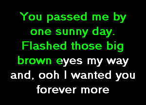 You passed me by
one sunny day.
Flashed those big
brown eyes my way
and, ooh I wanted you
forever more