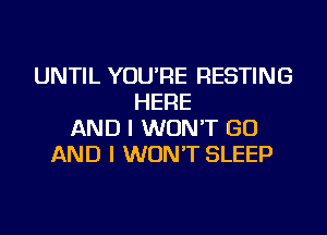 UNTIL YOU'RE RESTING
HERE
AND I WON'T GO
AND I WON'T SLEEP