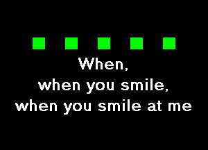 El III E El El
When,

when you smile,
when you smile at me