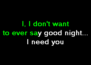 l, I don't want

to ever say good night...
I need you