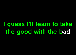 I guess I'll learn to take

the good with the bad