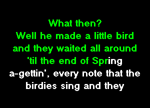 What then?

Well he made a little bird
and they waited all around
'til the end of Spring
a-gettin', every note that the
birdies sing and they