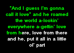 'And I guess I'm gonna
call it love' and he roamed
the world a-lookin'
everywhere a-gettin' love
from here, love from there
and he, put it all in a little
ol' part