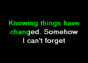 Knowing things have

changed. Somehow
I can't forget