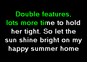 Double features,
lots more time to hold
her tight. So let the
sun shine bright on my
happy summer home