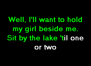 Well, I'll want to hold
my girl beside me.

Sit by the lake 'til one
or two