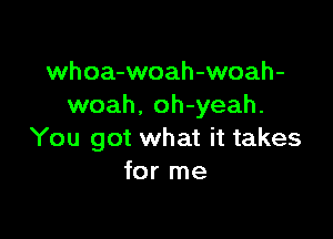 whoa-woah-woah-
woah. oh-yeah.

You got what it takes
for me