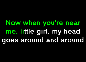 Now when you're near
me, little girl, my head
goes around and around