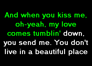 And when you kiss me,
oh-yeah, my love
comes tumblin' down,
you send me. You don't
live in a beautiful place