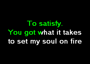 To satisfy.

You got what it takes
to set my soul on fire
