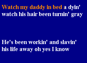 Watch my daddy in bed a dyin'
watch his hair been tumin' gray

He's been workin' and slavin'
his life away 011 yes I knowr