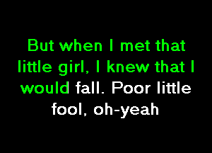 But when I met that
little girl. I knew that I

would fall. Poor little
fool. oh-yeah