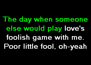 The day when someone
else would play love's
foolish game with me.
Poor little fool, oh-yeah
