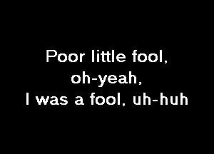 Poor little fool,

oh-yeah,
I was a fool, uh-huh