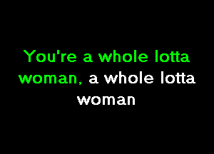 You're a whole lotta

woman, a whole lotta
woman