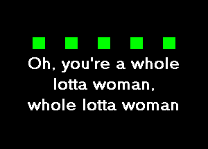 III El El El D
Oh, you're a whole

lotta woman,
whole lotta woman