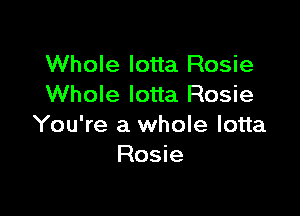 Whole Iotta Rosie
Whole lotta Rosie

You're a whole lotta
Rosie