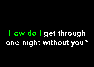 How do I get through
one night without you?