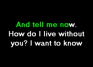 And tell me now.

How do I live without
you? I want to know