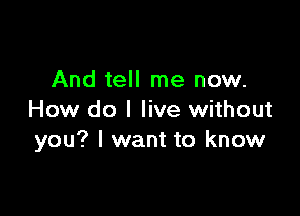 And tell me now.

How do I live without
you? I want to know