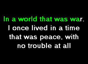 In a world that was war.
I once lived in a time
that was peace, with

no trouble at all