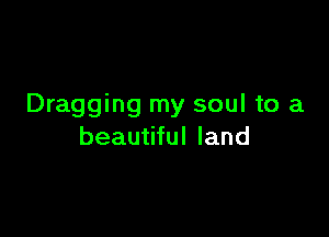 Dragging my soul to a

beautiful land