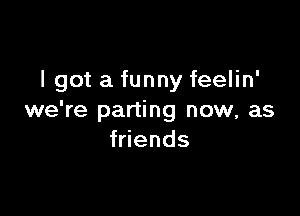 I got a funny feelin'

we're parting now, as
f ends