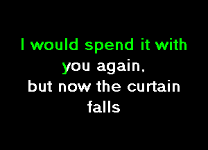 I would spend it with
you again,

but now the curtain
falls